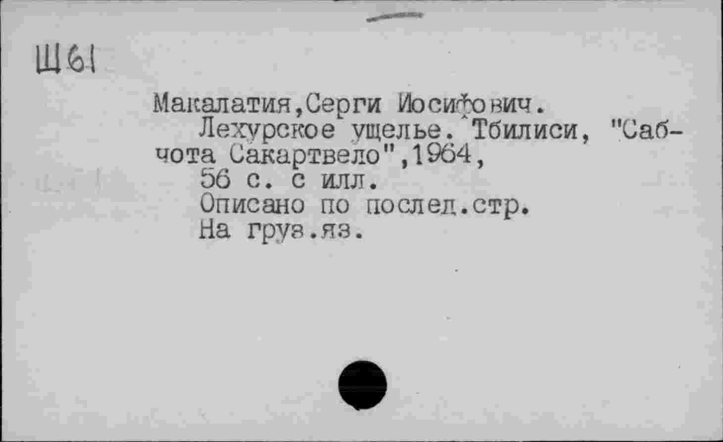 ﻿ШйІ
Макалатия,Серги Иосифович.
Лехурское ущелье.АТбилиси, "Саб-чота Сакартвело",1964, 56 с. с илл.
Описано по послед.стр.
На груз.яз.